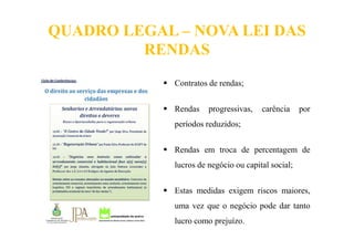 QUADRO LEGAL – NOVA LEI DAS
RENDAS
Contratos de rendas;
Rendas progressivas, carência por
períodos reduzidos;
Rendas em troca de percentagem de
lucros de negócio ou capital social;
Estas medidas exigem riscos maiores,
uma vez que o negócio pode dar tanto
lucro como prejuízo.
 