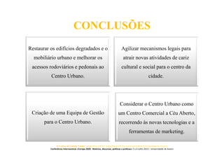 CONCLUSÕES
Restaurar os edifícios degradados e o
mobiliário urbano e melhorar os
acessos rodoviários e pedonais ao
Centro Urbano.
Agilizar mecanismos legais para
atrair novas atividades de cariz
cultural e social para o centro da
cidade.
Criação de uma Equipa de Gestão
para o Centro Urbano.
Considerar o Centro Urbano como
um Centro Comercial a Céu Aberto,
recorrendo às novas tecnologias e a
ferramentas de marketing.
O Centro da Cidade Vende? Jorge Silva (ACA), Joana Paiva (ACA), José Carlos Mota (Universidade de Aveiro)
Conferência Internacional «Europa 2020 - Retórica, discursos, políticas e práticas» 5 e 6 Julho 2013 – Universidade de Aveiro
 