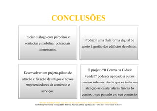 CONCLUSÕES
Iniciar diálogo com parceiros e
contactar e mobilizar potenciais
interessados.
Produzir uma plataforma digital de
apoio à gestão dos edifícios devolutos.
Desenvolver um projeto-piloto de
atração e fixação de antigos e novos
empreendedores do comércio e
serviços.
O projeto “O Centro da Cidade
vende?” pode ser aplicado a outros
centros urbanos, desde que se tenha em
atenção as caraterísticas físicas do
centro, o seu passado e o seu comércio.
O Centro da Cidade Vende? Jorge Silva (ACA), Joana Paiva (ACA), José Carlos Mota (Universidade de Aveiro)
Conferência Internacional «Europa 2020 - Retórica, discursos, políticas e práticas» 5 e 6 Julho 2013 – Universidade de Aveiro
 