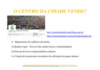 O CENTRO DA CIDADE VENDE?
i) Mapeamento dos edifícios devolutos;
ii) Quadro Legal – Nova lei das rendas (riscos e oportunidades)
iii) Procura de novos empreendedores urbanos
iv) Criação de mecanismos inovadores de utilização do espaço urbano;
http://ocentrodacidadevende.blogs.sapo.pt/
https://www.facebook.com/ocentrodacidadevende
O Centro da Cidade Vende? Jorge Silva (ACA), Joana Paiva (ACA), José Carlos Mota (Universidade de Aveiro)
Conferência Internacional «Europa 2020 - Retórica, discursos, políticas e práticas» 5 e 6 Julho 2013 – Universidade de Aveiro
 