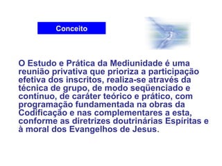 Conceito
O Estudo e Prática da Mediunidade é uma
reunião privativa que prioriza a participação
efetiva dos inscritos, realiza-se através da
técnica de grupo, de modo seqüenciado e
contínuo, de caráter teórico e prático, com
programação fundamentada na obras da
Codificação e nas complementares a esta,
conforme as diretrizes doutrinárias Espíritas e
à moral dos Evangelhos de Jesus.
 