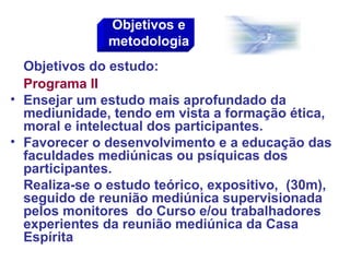 Objetivos do estudo:
Programa II
• Ensejar um estudo mais aprofundado da
mediunidade, tendo em vista a formação ética,
moral e intelectual dos participantes.
• Favorecer o desenvolvimento e a educação das
faculdades mediúnicas ou psíquicas dos
participantes.
Realiza-se o estudo teórico, expositivo, (30m),
seguido de reunião mediúnica supervisionada
pelos monitores do Curso e/ou trabalhadores
experientes da reunião mediúnica da Casa
Espírita
Objetivos e
metodologia
 