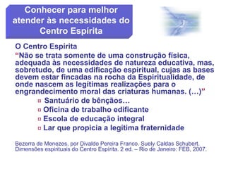 O Centro Espírita
“Não se trata somente de uma construção física,
adequada às necessidades de natureza educativa, mas,
sobretudo, de uma edificação espiritual, cujas as bases
devem estar fincadas na rocha da Espiritualidade, de
onde nascem as legítimas realizações para o
engrandecimento moral das criaturas humanas. (…)”
 Santuário de bênçãos…
 Oficina de trabalho edificante
 Escola de educação integral
 Lar que propicia a legítima fraternidade
Bezerra de Menezes, por Divaldo Pereira Franco. Suely Caldas Schubert.
Dimensões espirituais do Centro Espírita. 2 ed. – Rio de Janeiro: FEB, 2007.
Conhecer para melhor
atender às necessidades do
Centro Espírita
 