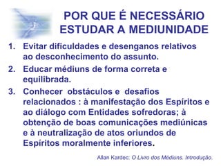 POR QUE É NECESSÁRIO
ESTUDAR A MEDIUNIDADE
1. Evitar dificuldades e desenganos relativos
ao desconhecimento do assunto.
2. Educar médiuns de forma correta e
equilibrada.
3. Conhecer obstáculos e desafios
relacionados : à manifestação dos Espíritos e
ao diálogo com Entidades sofredoras; à
obtenção de boas comunicações mediúnicas
e à neutralização de atos oriundos de
Espíritos moralmente inferiores.
Allan Kardec: O Livro dos Médiuns. Introdução.
 