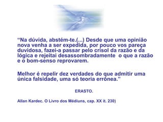 “Na dúvida, abstém-te.(...) Desde que uma opinião
nova venha a ser expedida, por pouco vos pareça
duvidosa, fazei-a passar pelo crisol da razão e da
lógica e rejeitai desassombradamente o que a razão
e o bom-senso reprovarem.
Melhor é repelir dez verdades do que admitir uma
única falsidade, uma só teoria errônea.”
ERASTO.
Allan Kardec. O Livro dos Médiuns, cap. XX it. 230)
 