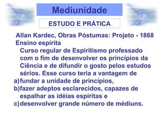 Allan Kardec, Obras Póstumas: Projeto - 1868
Ensino espírita
Curso regular de Espiritismo professado
com o fim de desenvolver os princípios da
Ciência e de difundir o gosto pelos estudos
sérios. Esse curso teria a vantagem de
a)fundar a unidade de princípios,
b)fazer adeptos esclarecidos, capazes de
espalhar as idéias espíritas e
c)desenvolver grande número de médiuns.
ESTUDO E PRÁTICA
Mediunidade
 