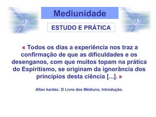 « Todos os dias a experiência nos traz a
confirmação de que as dificuldades e os
desenganos, com que muitos topam na prática
do Espiritismo, se originam da ignorância dos
princípios desta ciência [...]. »
Allan kardec. O Livro dos Médiuns, Introdução.
Mediunidade
ESTUDO E PRÁTICA
 