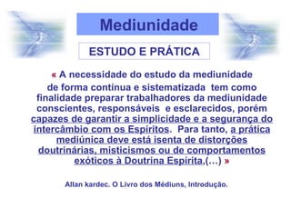 « A necessidade do estudo da mediunidade
de forma contínua e sistematizada tem como
finalidade preparar trabalhadores da mediunidade
conscientes, responsáveis e esclarecidos, porém
capazes de garantir a simplicidade e a segurança do
intercâmbio com os Espíritos. Para tanto, a prática
mediúnica deve está isenta de distorções
doutrinárias, misticismos ou de comportamentos
exóticos à Doutrina Espírita,(…) »
Allan kardec. O Livro dos Médiuns, Introdução.
Mediunidade
ESTUDO E PRÁTICA
 