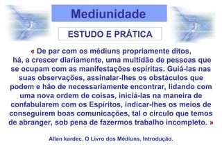 Mediunidade
ESTUDO E PRÁTICA
« De par com os médiuns propriamente ditos,
há, a crescer diariamente, uma multidão de pessoas que
se ocupam com as manifestações espíritas. Guiá-las nas
suas observações, assinalar-lhes os obstáculos que
podem e hão de necessariamente encontrar, lidando com
uma nova ordem de coisas, iniciá-las na maneira de
confabularem com os Espíritos, indicar-lhes os meios de
conseguirem boas comunicações, tal o círculo que temos
de abranger, sob pena de fazermos trabalho incompleto. »
Allan kardec. O Livro dos Médiuns, Introdução.
 