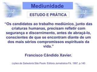 Mediunidade
ESTUDO E PRÁTICA
“Os candidatos ao trabalho mediúnico, junto das
criaturas humanas, precisam refletir com
segurança e discernimento, antes de abraçá-lo,
conscientes de que se encontram diante de um
dos mais sérios compromissos espirituais da
vida.”
Francisco Cândido Xavier.
Lições de Sabedoria.São Paulo: Editora Jornalística Fé, 1997, p.140
 