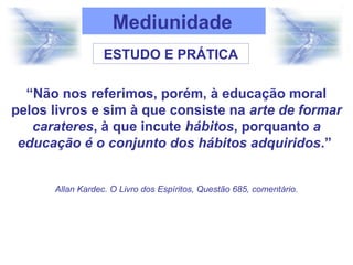 Mediunidade
ESTUDO E PRÁTICA
“Não nos referimos, porém, à educação moral
pelos livros e sim à que consiste na arte de formar
carateres, à que incute hábitos, porquanto a
educação é o conjunto dos hábitos adquiridos.”
Allan Kardec. O Livro dos Espíritos, Questão 685, comentário.
 