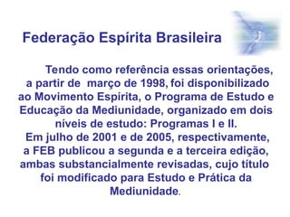 Tendo como referência essas orientações,
a partir de março de 1998, foi disponibilizado
ao Movimento Espírita, o Programa de Estudo e
Educação da Mediunidade, organizado em dois
níveis de estudo: Programas I e II.
Em julho de 2001 e de 2005, respectivamente,
a FEB publicou a segunda e a terceira edição,
ambas substancialmente revisadas, cujo título
foi modificado para Estudo e Prática da
Mediunidade.
Federação Espírita Brasileira
 