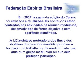 Em 2007, a segunda edição do Curso,
foi revisada e atualizada. Os conteúdos estão
centrados nas atividades da reunião mediúnica,
desenvolvidos de forma objetiva e com
coerência semântica.
A idéia-sintese norteadora dos fins e dos
objetivos do Curso foi mantida: priorizar a
formação do trabalhador da mediunidade que
atua num grupo mediúnico ou que dele
pretende participar.
Federação Espírita Brasileira
 