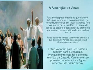 A Ascenção de Jesus 
Para se despedir daqueles que durante 
três nos foram seus companheiros de 
jornada, reuniu-os em local tranquilo fora 
dos muros de Jerusalém e diante de 
todos se elevou e desapareceu diante de 
uma nuvem que o ocultou de seus olhos. 
Atos 1:9 
Junto dele dois varões com vestes brancas e 
que disseram: Varões galileus que estais 
olhando para os céus? 
Então voltaram para Jerusalém e 
subiram para o cenáculo. 
Provavelmente esta foi a primeira 
reunião da Casa do Caminho e seu 
primeiro coordenador a figura 
venerável de Simão Pedro. 
 