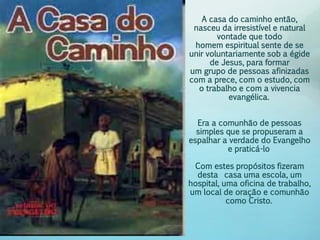 A casa do caminho então, 
nasceu da irresistível e natural 
vontade que todo 
homem espiritual sente de se 
unir voluntariamente sob a égide 
de Jesus, para formar 
um grupo de pessoas afinizadas 
com a prece, com o estudo, com 
o trabalho e com a vivencia 
evangélica. 
Era a comunhão de pessoas 
simples que se propuseram a 
espalhar a verdade do Evangelho 
e praticá-lo 
Com estes propósitos fizeram 
desta casa uma escola, um 
hospital, uma oficina de trabalho, 
um local de oração e comunhão 
como Cristo. 
 