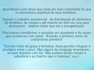 Aprenderam com Jesus que nada era mais importante do que 
o crescimento espiritual de seus membros . 
Usavam o trabalho assistencial de distribuição de alimentos, 
de remédios, de roupas e até mesmo do dom da cura para 
alcançarem objetivo maior que era a evangelização 
Procuravam transformar o assistido em assistente e foi assim 
que aconteceu com Jeziel (Estevão o primeiro mártir do 
cristianismo primitivo) 
“Estevão cheio de graça e fortaleza, fazia grandes milagres e 
prodígios entre o povo. Mas alguns da sinagoga levantaram-se 
para disputar com ele. Não podiam porém resistir à 
sabedoria e ao Espírito que o inspirava” Atos 6 
 