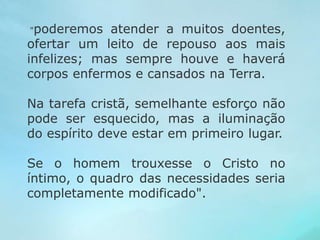 "poderemos atender a muitos doentes, 
ofertar um leito de repouso aos mais 
infelizes; mas sempre houve e haverá 
corpos enfermos e cansados na Terra. 
Na tarefa cristã, semelhante esforço não 
pode ser esquecido, mas a iluminação 
do espírito deve estar em primeiro lugar. 
Se o homem trouxesse o Cristo no 
íntimo, o quadro das necessidades seria 
completamente modificado". 
 