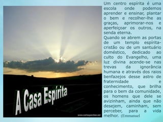 Um centro espírita é uma 
escola onde podemos 
aprender e ensinar, plantar 
o bem e recolher-lhe as 
graças, aprimorar-nos e 
aperfeiçoar os outros, na 
senda eterna. 
Quando se abrem as portas 
de um templo espírita-cristão 
ou de um santuário 
doméstico, dedicado ao 
culto do Evangelho, uma 
luz divina acende-se nas 
trevas da ignorância 
humana e através dos raios 
benfazejos desse astro de 
fraternidade e 
conhecimento, que brilha 
para o bem da comunidade, 
os homens que dele se 
avizinham, ainda que não 
desejem, caminham, sem 
perceber, para a vida 
melhor. (Emmanuel 
