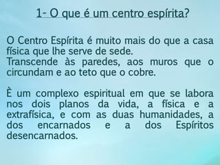 1- O que é um centro espírita? 
O Centro Espírita é muito mais do que a casa 
física que lhe serve de sede. 
Transcende às paredes, aos muros que o 
circundam e ao teto que o cobre. 
È um complexo espiritual em que se labora 
nos dois planos da vida, a física e a 
extrafísica, e com as duas humanidades, a 
dos encarnados e a dos Espíritos 
desencarnados. 
 