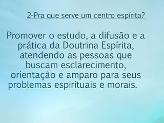 2-Pra que serve um centro espírita? 
Promover o estudo, a difusão e a 
prática da Doutrina Espírita, 
atendendo as pessoas que 
buscam esclarecimento, 
orientação e amparo para seus 
problemas espirituais e morais. 
 