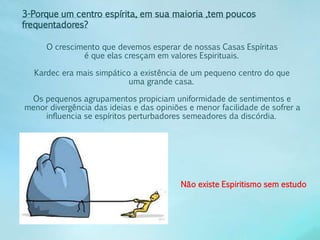 3-Porque um centro espírita, em sua maioria ,tem poucos 
frequentadores? 
O crescimento que devemos esperar de nossas Casas Espíritas 
é que elas cresçam em valores Espirituais. 
Kardec era mais simpático a existência de um pequeno centro do que 
uma grande casa. 
Os pequenos agrupamentos propiciam uniformidade de sentimentos e 
menor divergência das ideias e das opiniões e menor facilidade de sofrer a 
influencia se espíritos perturbadores semeadores da discórdia. 
Não existe Espiritismo sem estudo 
 