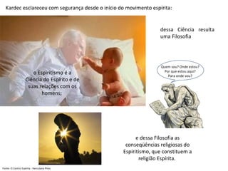 Fonte: O Centro Espírita - Herculano Pires
Kardec esclareceu com segurança desde o início do movimento espírita:
o Espiritismo é a
Ciência do Espírito e de
suas relações com os
homens;
dessa Ciência resulta
uma Filosofia
e dessa Filosofia as
conseqüências religiosas do
Espiritismo, que constituem a
religião Espírita.
Quem sou? Onde estou?
Por que estou aqui?
Para onde vou?
 