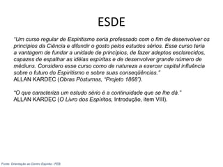 ESDE
“Um curso regular de Espiritismo seria professado com o fim de desenvolver os
princípios da Ciência e difundir o gosto pelos estudos sérios. Esse curso teria
a vantagem de fundar a unidade de princípios, de fazer adeptos esclarecidos,
capazes de espalhar as idéias espíritas e de desenvolver grande número de
médiuns. Considero esse curso como de natureza a exercer capital influência
sobre o futuro do Espiritismo e sobre suas conseqüências.”
ALLAN KARDEC (Obras Póstumas, “Projeto 1868”).
“O que caracteriza um estudo sério é a continuidade que se lhe dá.”
ALLAN KARDEC (O Livro dos Espíritos, Introdução, item VIII).
Fonte: Orientação ao Centro Espírita - FEB
 