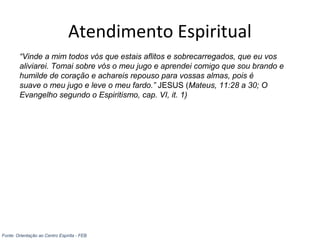 Atendimento Espiritual
“Vinde a mim todos vós que estais aflitos e sobrecarregados, que eu vos
aliviarei. Tomai sobre vós o meu jugo e aprendei comigo que sou brando e
humilde de coração e achareis repouso para vossas almas, pois é
suave o meu jugo e leve o meu fardo.” JESUS (Mateus, 11:28 a 30; O
Evangelho segundo o Espiritismo, cap. VI, it. 1)
Fonte: Orientação ao Centro Espírita - FEB
 