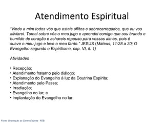 Atendimento Espiritual
“Vinde a mim todos vós que estais aflitos e sobrecarregados, que eu vos
aliviarei. Tomai sobre vós o meu jugo e aprendei comigo que sou brando e
humilde de coração e achareis repouso para vossas almas, pois é
suave o meu jugo e leve o meu fardo.” JESUS (Mateus, 11:28 a 30; O
Evangelho segundo o Espiritismo, cap. VI, it. 1)
Atividades
• Recepção;
• Atendimento fraterno pelo diálogo;
• Explanação do Evangelho à luz da Doutrina Espírita;
• Atendimento pelo Passe;
• Irradiação;
• Evangelho no lar; e
• Implantação do Evangelho no lar.
Fonte: Orientação ao Centro Espírita - FEB
 