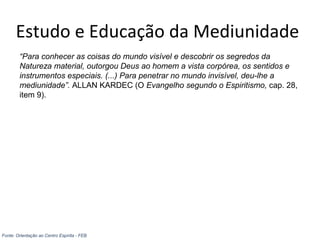Estudo e Educação da Mediunidade
“Para conhecer as coisas do mundo visível e descobrir os segredos da
Natureza material, outorgou Deus ao homem a vista corpórea, os sentidos e
instrumentos especiais. (...) Para penetrar no mundo invisível, deu-lhe a
mediunidade”. ALLAN KARDEC (O Evangelho segundo o Espiritismo, cap. 28,
item 9).
Fonte: Orientação ao Centro Espírita - FEB
 