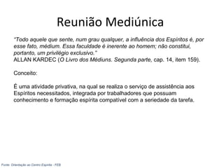 Reunião Mediúnica
“Todo aquele que sente, num grau qualquer, a influência dos Espíritos é, por
esse fato, médium. Essa faculdade é inerente ao homem; não constitui,
portanto, um privilégio exclusivo.”
ALLAN KARDEC (O Livro dos Médiuns. Segunda parte, cap. 14, item 159).
Conceito:
É uma atividade privativa, na qual se realiza o serviço de assistência aos
Espíritos necessitados, integrada por trabalhadores que possuam
conhecimento e formação espírita compatível com a seriedade da tarefa.
Fonte: Orientação ao Centro Espírita - FEB
 