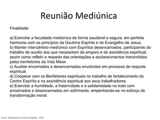 Reunião Mediúnica
Finalidade:
a) Exercitar a faculdade mediúnica de forma saudável e segura, em perfeita
harmonia com os princípios da Doutrina Espírita e do Evangelho de Jesus.
b) Manter intercâmbio mediúnico com Espíritos desencarnados, participando do
trabalho de auxílio aos que necessitam de amparo e de assistência espiritual,
assim como refletir a respeito das orientações e esclarecimentos transmitidos
pelos benfeitores da Vida Maior.
c) Auxiliar encarnados e desencarnados envolvidos em processo de reajuste
espiritual.
d) Cooperar com os Benfeitores espirituais no trabalho de fortalecimento do
Centro Espírita e na assistência espiritual aos seus trabalhadores.
e) Exercitar a humildade, a fraternidade e a solidariedade no trato com
encarnados e desencarnados em sofrimento, empenhando-se no esforço de
transformação moral.
Fonte: Orientação ao Centro Espírita - FEB
 