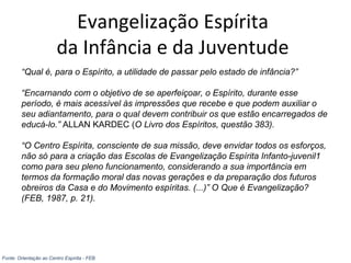Evangelização Espírita
da Infância e da Juventude
“Qual é, para o Espírito, a utilidade de passar pelo estado de infância?”
“Encarnando com o objetivo de se aperfeiçoar, o Espírito, durante esse
período, é mais acessível às impressões que recebe e que podem auxiliar o
seu adiantamento, para o qual devem contribuir os que estão encarregados de
educá-lo.” ALLAN KARDEC (O Livro dos Espíritos, questão 383).
“O Centro Espírita, consciente de sua missão, deve envidar todos os esforços,
não só para a criação das Escolas de Evangelização Espírita Infanto-juvenil1
como para seu pleno funcionamento, considerando a sua importância em
termos da formação moral das novas gerações e da preparação dos futuros
obreiros da Casa e do Movimento espíritas. (...)” O Que é Evangelização?
(FEB, 1987, p. 21).
Fonte: Orientação ao Centro Espírita - FEB
 