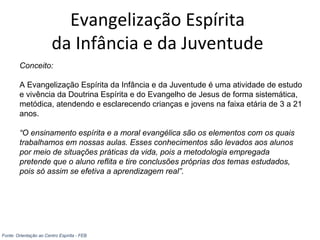 Evangelização Espírita
da Infância e da Juventude
Conceito:
A Evangelização Espírita da Infância e da Juventude é uma atividade de estudo
e vivência da Doutrina Espírita e do Evangelho de Jesus de forma sistemática,
metódica, atendendo e esclarecendo crianças e jovens na faixa etária de 3 a 21
anos.
“O ensinamento espírita e a moral evangélica são os elementos com os quais
trabalhamos em nossas aulas. Esses conhecimentos são levados aos alunos
por meio de situações práticas da vida, pois a metodologia empregada
pretende que o aluno reflita e tire conclusões próprias dos temas estudados,
pois só assim se efetiva a aprendizagem real”.
Fonte: Orientação ao Centro Espírita - FEB
 