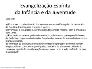 Evangelização Espírita
da Infância e da Juventude
Objetivo:
a) Promover o conhecimento dos ensinos morais do Evangelho de Jesus à luz
da Doutrina Espírita para crianças e jovens.
b) Promover a integração do evangelizando: consigo mesmo, com o próximo e
com Deus.
c) Proporcionar ao evangelizando o estudo da lei natural que rege o Universo,
da “natureza, origem e destino dos Espíritos bem como de suas relações com o
mundo corporal”.
d) “Oferecer ao evangelizando a oportunidade de perceber-se como homem
integral, crítico, consciente, participativo, herdeiro de si mesmo, cidadão do
Universo, agente de transformação de seu meio, rumo a toda perfeição de que
é suscetível.”
Fonte: Orientação ao Centro Espírita - FEB
 