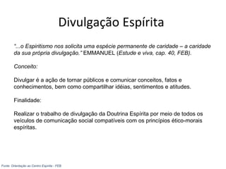 Divulgação Espírita
“...o Espiritismo nos solicita uma espécie permanente de caridade – a caridade
da sua própria divulgação.” EMMANUEL (Estude e viva, cap. 40, FEB).
Conceito:
Divulgar é a ação de tornar públicos e comunicar conceitos, fatos e
conhecimentos, bem como compartilhar idéias, sentimentos e atitudes.
Finalidade:
Realizar o trabalho de divulgação da Doutrina Espírita por meio de todos os
veículos de comunicação social compatíveis com os princípios ético-morais
espíritas.
Fonte: Orientação ao Centro Espírita - FEB
 