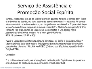 Serviço de Assistência e
Promoção Social Espírita
“Então, responder-lhe-ão os justos: Senhor, quando foi que te vimos com fome
e te demos de comer, ou com sede e te demos de beber? – Quando foi que te
vimos sem teto e te hospedamos; ou despido e te vestimos? – E quando foi que
te soubemos doente ou preso e fomos visitar-te? – O Rei lhes responderá: Em
verdade vos digo, todas as vezes que isso fizestes a um destes mais
pequeninos dos meus irmãos, foi a mim que o fizestes.”
JESUS (Mateus, 25:37 a 40)
“Qual o verdadeiro sentido da palavra caridade, tal como a entendia Jesus?
“Benevolência para com todos, indulgência para as imperfeições dos outros,
perdão das ofensas.” ALLAN KARDEC (O Livro dos Espíritos, questão 886 –
Edição FEB).
Conceito:
É a prática da caridade, na abrangência definida pelo Espiritismo, às pessoas
em situação de carência sócio-econômico-moral-espiritual.
Fonte: Orientação ao Centro Espírita - FEB
 