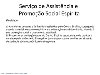 Serviço de Assistência e
Promoção Social Espírita
Finalidade:
a) Atender às pessoas e às famílias assistidas pelo Centro Espírita, conjugando
a ajuda material, o socorro espiritual e a orientação moral-doutrinária, visando à
sua promoção social e crescimento espiritual.
b) Proporcionar ao freqüentador do Centro Espírita oportunidade de praticar a
caridade pela vivência do Evangelho, junto às pessoas e famílias em situação
de carência sócio-econômicomoral-espiritual.
Fonte: Orientação ao Centro Espírita - FEB
 