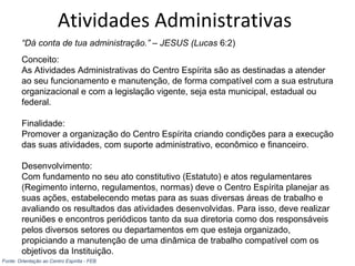 Atividades Administrativas
“Dá conta de tua administração.” – JESUS (Lucas 6:2)
Conceito:
As Atividades Administrativas do Centro Espírita são as destinadas a atender
ao seu funcionamento e manutenção, de forma compatível com a sua estrutura
organizacional e com a legislação vigente, seja esta municipal, estadual ou
federal.
Finalidade:
Promover a organização do Centro Espírita criando condições para a execução
das suas atividades, com suporte administrativo, econômico e financeiro.
Desenvolvimento:
Com fundamento no seu ato constitutivo (Estatuto) e atos regulamentares
(Regimento interno, regulamentos, normas) deve o Centro Espírita planejar as
suas ações, estabelecendo metas para as suas diversas áreas de trabalho e
avaliando os resultados das atividades desenvolvidas. Para isso, deve realizar
reuniões e encontros periódicos tanto da sua diretoria como dos responsáveis
pelos diversos setores ou departamentos em que esteja organizado,
propiciando a manutenção de uma dinâmica de trabalho compatível com os
objetivos da Instituição.
Fonte: Orientação ao Centro Espírita - FEB
 