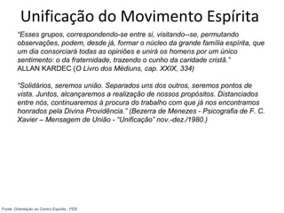 Unificação do Movimento Espírita
“Esses grupos, correspondendo-se entre si, visitando--se, permutando
observações, podem, desde já, formar o núcleo da grande família espírita, que
um dia consorciará todas as opiniões e unirá os homens por um único
sentimento: o da fraternidade, trazendo o cunho da caridade cristã.”
ALLAN KARDEC (O Livro dos Médiuns, cap. XXIX, 334)
“Solidários, seremos união. Separados uns dos outros, seremos pontos de
vista. Juntos, alcançaremos a realização de nossos propósitos. Distanciados
entre nós, continuaremos à procura do trabalho com que já nos encontramos
honrados pela Divina Providência.” (Bezerra de Menezes - Psicografia de F. C.
Xavier – Mensagem de União - “Unificação” nov.-dez./1980.)
Fonte: Orientação ao Centro Espírita - FEB
 