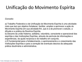 Unificação do Movimento Espírita
Conceito:
a) Trabalho Federativo e de Unificação do Movimento Espírita é uma atividade-
meio que tem por objetivo fortalecer, facilitar, ampliar e aprimorar a ação do
Movimento Espírita em sua atividade-fim, que é a de promover o estudo, a
difusão e a prática da Doutrina Espírita.
b) Decorre da união fraterna, solidária, voluntária, consciente e operacional dos
espíritas e das Instituições Espíritas, através da permuta de informações e
experiências, da ajuda recíproca e do trabalho em conjunto.
c) É fundamental para o fortalecimento, o aprimoramento e o crescimento das
Instituições Espíritas e para a correção de eventuais desvios da adequada
prática doutrinária e administrativa.
Fonte: Orientação ao Centro Espírita - FEB
 