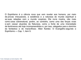 O Espiritismo é a ciência nova que vem revelar aos homens, por meio
de provas irrecusáveis, a existência e a natureza do mundo espiritual e
as suas relações com o mundo corpóreo. Ele no-lo mostra, não mais
como coisa sobrenatural, porém, ao contrário, como uma das forças vivas
e sem cessar atuantes da Natureza, como a fonte de uma imensidade
de fenômenos até hoje incompreendidos e, por isso, relegados para o domínio
do fantástico e do maravilhoso. Allan Kardec: O Evangelho segundo o
Espiritismo — Cap. 1, item 5.
Fonte: Orientação ao Centro Espírita - FEB
 