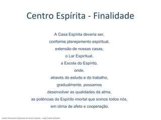 Fonte: Dimensões Espirituais do Centro Espírita – Suely Caldas Schubert
Centro Espírita - Finalidade
A Casa Espírita deveria ser,
conforme planejamento espiritual,
extensão de nossas casas,
o Lar Espiritual,
a Escola do Espírito,
onde,
através do estudo e do trabalho,
gradualmente, possamos
desenvolver as qualidades da alma,
as potências do Espírito imortal que somos todos nós,
em clima de afeto e cooperação.
 