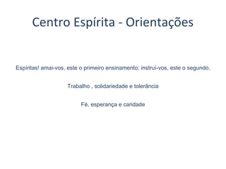 Espíritas! amai-vos, este o primeiro ensinamento; instruí-vos, este o segundo.
Trabalho , solidariedade e tolerância
Fé, esperança e caridade
Centro Espírita - Orientações
 