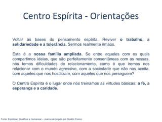 Voltar às bases do pensamento espírita. Reviver o trabalho, a
solidariedade e a tolerância. Sermos realmente irmãos.
Esta é a nossa família ampliada. Se entre aqueles com os quais
compartimos ideias, que são perfeitamente consentâneas com as nossas,
nós temos dificuldades de relacionamento, como é que iremos nos
relacionar com o mundo agressivo, com a sociedade que não nos aceita,
com aqueles que nos hostilizam, com aqueles que nos perseguem?
O Centro Espírita é o lugar onde nós treinamos as virtudes básicas: a fé, a
esperança e a caridade.
Fonte: Espiritizar, Qualificar e Humanizar – Joanna de Angelis por Divaldo Franco
Centro Espírita - Orientações
 