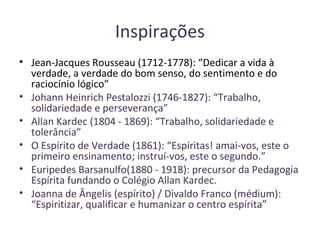 Inspirações
• Jean-Jacques Rousseau (1712-1778): “Dedicar a vida à
verdade, a verdade do bom senso, do sentimento e do
raciocínio lógico”
• Johann Heinrich Pestalozzi (1746-1827): “Trabalho,
solidariedade e perseverança”
• Allan Kardec (1804 - 1869): “Trabalho, solidariedade e
tolerância”
• O Espírito de Verdade (1861): “Espíritas! amai-vos, este o
primeiro ensinamento; instruí-vos, este o segundo.”
• Euripedes Barsanulfo(1880 - 1918): precursor da Pedagogia
Espírita fundando o Colégio Allan Kardec.
• Joanna de Ângelis (espírito) / Divaldo Franco (médium):
“Espiritizar, qualificar e humanizar o centro espírita”
 