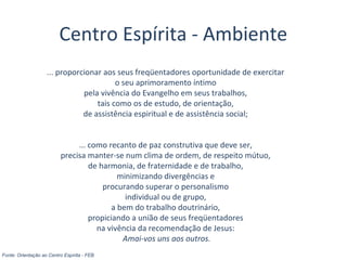 ... proporcionar aos seus freqüentadores oportunidade de exercitar
o seu aprimoramento íntimo
pela vivência do Evangelho em seus trabalhos,
tais como os de estudo, de orientação,
de assistência espiritual e de assistência social;
... como recanto de paz construtiva que deve ser,
precisa manter-se num clima de ordem, de respeito mútuo,
de harmonia, de fraternidade e de trabalho,
minimizando divergências e
procurando superar o personalismo
individual ou de grupo,
a bem do trabalho doutrinário,
propiciando a união de seus freqüentadores
na vivência da recomendação de Jesus:
Amai-vos uns aos outros.
Fonte: Orientação ao Centro Espírita - FEB
Centro Espírita - Ambiente
 