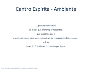 ... ponto de encontro
de almas que anelam por respostas,
que buscam a paz e
que despertaram para a necessidade de se renovarem interiormente,
sob as
luzes do Consolador prometido por Jesus.
Fonte: Dimensões Espirituais do Centro Espírita – Suely Caldas Schubert
Centro Espírita - Ambiente
 