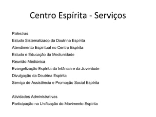 Centro Espírita - Serviços
Palestras
Estudo Sistematizado da Doutrina Espírita
Atendimento Espiritual no Centro Espírita
Estudo e Educação da Mediunidade
Reunião Mediúnica
Evangelização Espírita da Infância e da Juventude
Divulgação da Doutrina Espírita
Serviço de Assistência e Promoção Social Espírita
Atividades Administrativas
Participação na Unificação do Movimento Espírita
 