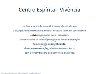 Centro Espírita - Vivência
conforme ensina Emmanuel, é essencial entender que
a divulgação das diretrizes doutrinárias necessita levar, em consentâneo,
a vivência daqueles que as propagam.
Somente assim, os valiosos princípios da Terceira Revelação
terão o cunho da autenticidade,
alcançando os corações que deles tenham ciência,
com a força vibratória de quem vive o que prega.
Fonte: Dimensões Espirituais do Centro Espírita – Suely Caldas Schubert
 